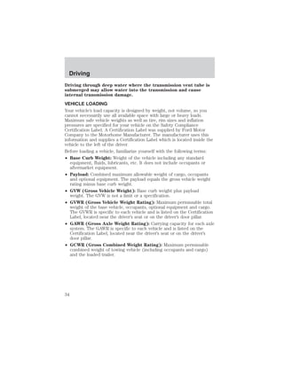 Driving 
Driving through deep water where the transmission vent tube is 
submerged may allow water into the transmission and cause 
internal transmission damage. 
VEHICLE LOADING 
Your vehicle’s load capacity is designed by weight, not volume, so you 
cannot necessarily use all available space with large or heavy loads. 
Maximum safe vehicle weights as well as tire, rim sizes and inflation 
pressures are specified for your vehicle on the Safety Compliance 
Certification Label. A Certification Label was supplied by Ford Motor 
Company to the Motorhome Manufacturer. The manufacturer uses this 
information and supplies a Certification Label which is located inside the 
vehicle to the left of the driver. 
Before loading a vehicle, familiarize yourself with the following terms: 
• Base Curb Weight: Weight of the vehicle including any standard 
equipment, fluids, lubricants, etc. It does not include occupants or 
aftermarket equipment. 
• Payload: Combined maximum allowable weight of cargo, occupants 
and optional equipment. The payload equals the gross vehicle weight 
rating minus base curb weight. 
• GVW (Gross Vehicle Weight): Base curb weight plus payload 
weight. The GVW is not a limit or a specification. 
• GVWR (Gross Vehicle Weight Rating): Maximum permissable total 
weight of the base vehicle, occupants, optional equipment and cargo. 
The GVWR is specific to each vehicle and is listed on the Certification 
Label, located near the driver’s seat or on the driver’s door pillar. 
• GAWR (Gross Axle Weight Rating): Carrying capacity for each axle 
system. The GAWR is specific to each vehicle and is listed on the 
Certification Label, located near the driver’s seat or on the driver’s 
door pillar. 
• GCWR (Gross Combined Weight Rating): Maximum permissable 
combined weight of towing vehicle (including occupants and cargo) 
and the loaded trailer. 
34 
 