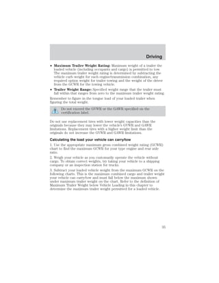 Driving 
• Maximum Trailer Weight Rating: Maximum weight of a trailer the 
loaded vehicle (including occupants and cargo) is permitted to tow. 
The maximum trailer weight rating is determined by subtracting the 
vehicle curb weight for each engine/transmission combination, any 
required option weight for trailer towing and the weight of the driver 
from the GCWR for the towing vehicle. 
• Trailer Weight Range: Specified weight range that the trailer must 
fall within that ranges from zero to the maximum trailer weight rating. 
Remember to figure in the tongue load of your loaded trailer when 
figuring the total weight. 
Do not exceed the GVWR or the GAWR specified on the 
certification label. 
Do not use replacement tires with lower weight capacities than the 
originals because they may lower the vehicle’s GVWR and GAWR 
limitations. Replacement tires with a higher weight limit than the 
originals do not increase the GVWR and GAWR limitations. 
Calculating the load your vehicle can carry/tow 
1. Use the appropriate maximum gross combined weight rating (GCWR) 
chart to find the maximum GCWR for your type engine and rear axle 
ratio. 
2. Weigh your vehicle as you customarily operate the vehicle without 
cargo. To obtain correct weights, try taking your vehicle to a shipping 
company or an inspection station for trucks. 
3. Subtract your loaded vehicle weight from the maximum GCWR on the 
following charts. This is the maximum combined cargo and trailer weight 
your vehicle can carry/tow and must fall below the maximum shown 
under maximum trailer weight on the chart. Refer to the definition of 
Maximum Trailer Weight below Vehicle Loading in this chapter to 
determine the maximum trailer weight permitted for a loaded vehicle. 
35 
 