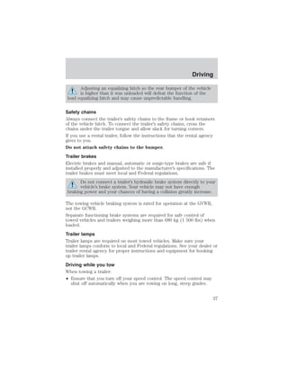 Driving 
Adjusting an equalizing hitch so the rear bumper of the vehicle 
is higher than it was unloaded will defeat the function of the 
load equalizing hitch and may cause unpredictable handling. 
Safety chains 
Always connect the trailer’s safety chains to the frame or hook retainers 
of the vehicle hitch. To connect the trailer’s safety chains, cross the 
chains under the trailer tongue and allow slack for turning corners. 
If you use a rental trailer, follow the instructions that the rental agency 
gives to you. 
Do not attach safety chains to the bumper. 
Trailer brakes 
Electric brakes and manual, automatic or surge-type brakes are safe if 
installed properly and adjusted to the manufacturer’s specifications. The 
trailer brakes must meet local and Federal regulations. 
Do not connect a trailer’s hydraulic brake system directly to your 
vehicle’s brake system. Your vehicle may not have enough 
braking power and your chances of having a collision greatly increase. 
The towing vehicle braking system is rated for operation at the GVWR, 
not the GCWR. 
Separate functioning brake systems are required for safe control of 
towed vehicles and trailers weighing more than 680 kg (1 500 lbs) when 
loaded. 
Trailer lamps 
Trailer lamps are required on most towed vehicles. Make sure your 
trailer lamps conform to local and Federal regulations. See your dealer or 
trailer rental agency for proper instructions and equipment for hooking 
up trailer lamps. 
Driving while you tow 
When towing a trailer: 
• Ensure that you turn off your speed control. The speed control may 
shut off automatically when you are towing on long, steep grades. 
37 
 