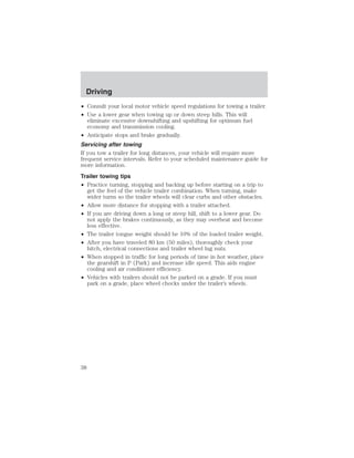 Driving 
• Consult your local motor vehicle speed regulations for towing a trailer. 
• Use a lower gear when towing up or down steep hills. This will 
eliminate excessive downshifting and upshifting for optimum fuel 
economy and transmission cooling. 
• Anticipate stops and brake gradually. 
Servicing after towing 
If you tow a trailer for long distances, your vehicle will require more 
frequent service intervals. Refer to your scheduled maintenance guide for 
more information. 
Trailer towing tips 
• Practice turning, stopping and backing up before starting on a trip to 
get the feel of the vehicle trailer combination. When turning, make 
wider turns so the trailer wheels will clear curbs and other obstacles. 
• Allow more distance for stopping with a trailer attached. 
• If you are driving down a long or steep hill, shift to a lower gear. Do 
not apply the brakes continuously, as they may overheat and become 
less effective. 
• The trailer tongue weight should be 10% of the loaded trailer weight. 
• After you have traveled 80 km (50 miles), thoroughly check your 
hitch, electrical connections and trailer wheel lug nuts. 
• When stopped in traffic for long periods of time in hot weather, place 
the gearshift in P (Park) and increase idle speed. This aids engine 
cooling and air conditioner efficiency. 
• Vehicles with trailers should not be parked on a grade. If you must 
park on a grade, place wheel chocks under the trailer’s wheels. 
38 
 