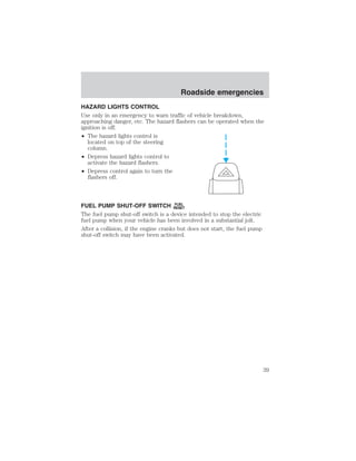 Roadside emergencies 
HAZARD LIGHTS CONTROL 
Use only in an emergency to warn traffic of vehicle breakdown, 
approaching danger, etc. The hazard flashers can be operated when the 
ignition is off. 
• The hazard lights control is 
located on top of the steering 
column. 
• Depress hazard lights control to 
activate the hazard flashers. 
• Depress control again to turn the 
flashers off. 
FUEL PUMP SHUT-OFF SWITCH FUEL 
RESET 
The fuel pump shut-off switch is a device intended to stop the electric 
fuel pump when your vehicle has been involved in a substantial jolt. 
After a collision, if the engine cranks but does not start, the fuel pump 
shut-off switch may have been activated. 
39 
 