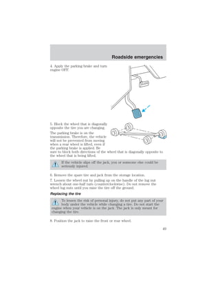 4. Apply the parking brake and turn 
engine OFF. 
Roadside emergencies 
5. Block the wheel that is diagonally 
opposite the tire you are changing. 
The parking brake is on the 
transmission. Therefore, the vehicle 
will not be prevented from moving 
when a rear wheel is lifted, even if 
the parking brake is applied. Be 
sure to block both directions of the wheel that is diagonally opposite to 
the wheel that is being lifted. 
If the vehicle slips off the jack, you or someone else could be 
seriously injured. 
6. Remove the spare tire and jack from the storage location. 
7. Loosen the wheel nut by pulling up on the handle of the lug nut 
wrench about one-half turn (counterclockwise). Do not remove the 
wheel lug nuts until you raise the tire off the ground. 
Replacing the tire 
To lessen the risk of personal injury, do not put any part of your 
body under the vehicle while changing a tire. Do not start the 
engine when your vehicle is on the jack. The jack is only meant for 
changing the tire. 
8. Position the jack to raise the front or rear wheel. 
49 
 
