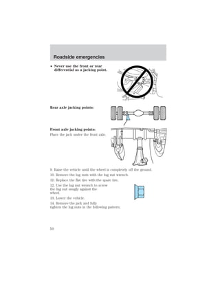 Roadside emergencies 
• Never use the front or rear 
differential as a jacking point. 
Rear axle jacking points: 
Front axle jacking points: 
Place the jack under the front axle. 
9. Raise the vehicle until the wheel is completely off the ground. 
10. Remove the lug nuts with the lug nut wrench. 
11. Replace the flat tire with the spare tire. 
12. Use the lug nut wrench to screw 
the lug nut snugly against the 
wheel. 
13. Lower the vehicle. 
14. Remove the jack and fully 
tighten the lug nuts in the following pattern: 
50 
 