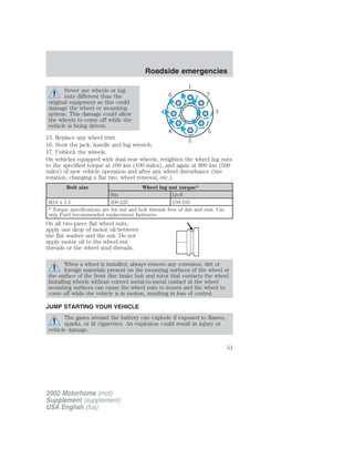 Never use wheels or lug 
nuts different than the 
6 7 
original equipment as this could 
damage the wheel or mounting 
system. This damage could allow 
the wheels to come off while the 
vehicle is being driven. 
8 5 
15. Replace any wheel trim. 
16. Stow the jack, handle and lug wrench. 
17. Unblock the wheels. 
On vehicles equipped with dual rear wheels, retighten the wheel lug nuts 
to the specified torque at 160 km (100 miles), and again at 800 km (500 
miles) of new vehicle operation and after any wheel disturbance (tire 
rotation, changing a flat tire, wheel removal, etc.). 
Bolt size Wheel lug nut torque* 
Nm Lb-ft 
M14 x 1.5 200-225 150-165 
* Torque specifications are for nut and bolt threads free of dirt and rust. Use 
only Ford recommended replacement fasteners. 
On all two-piece flat wheel nuts, 
apply one drop of motor oil between 
the flat washer and the nut. Do not 
apply motor oil to the wheel nut 
threads or the wheel stud threads. 
When a wheel is installed, always remove any corrosion, dirt or 
foreign materials present on the mounting surfaces of the wheel or 
the surface of the front disc brake hub and rotor that contacts the wheel. 
Installing wheels without correct metal-to-metal contact at the wheel 
mounting surfaces can cause the wheel nuts to loosen and the wheel to 
come off while the vehicle is in motion, resulting in loss of control. 
JUMP STARTING YOUR VEHICLE 
The gases around the battery can explode if exposed to flames, 
sparks, or lit cigarettes. An explosion could result in injury or 
vehicle damage. 
1 
4 3 
2 
2002 Motorhome (mot) 
Supplement (supplement) 
USA English (fus) 
Roadside emergencies 
51 
 