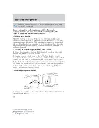 Roadside emergencies 
Batteries contain sulfuric acid which can burn skin, eyes, and 
clothing, if contacted. 
Do not attempt to push-start your vehicle. Automatic 
transmissions do not have push-start capability; also, the 
catalytic conveter may become damaged. 
Preparing your vehicle 
When the battery is disconnected or a new battery is installed, the 
transmission must relearn its adaptive strategy. As a result of this, the 
transmission may shift firmly. This operation is considered normal and 
will not affect function or durability of the transmission. Over time, the 
adaptive learning process will fully update transmission operation to its 
optimum shift feel. 
1. Use only a 12–volt supply to start your vehicle. 
2. Do not disconnect the battery of the disabled vehicle as this could 
damage the vehicle’s electrical system. 
3. Park the booster vehicle close to the hood of the disabled vehicle 
making sure the two vehicles do not touch. Set the parking brake on both 
vehicles and stay clear of the engine cooling fan and other moving parts. 
4. Check all battery terminals and remove any excessive corrosion before 
you attach the battery cables. Ensure that vent caps are tight and level. 
5. Turn the heater fan on in both vehicles to protect any electrical 
surges. Turn all other accessories off. 
Connecting the jumper cables 
+ 
– 
+ 
– 
1. Connect the positive (+) booster cable to the positive (+) terminal of 
the discharged battery. 
52 
2002 Motorhome (mot) 
Supplement (supplement) 
USA English (fus) 
 