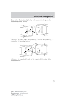 Note: In the illustrations, lightning bolts are used to designate the 
assisting (boosting) battery. 
+ 
– 
+ 
– 
2. Connect the other end of the positive (+) cable to the positive (+) 
terminal of the assisting battery. 
+ 
– 
+ 
– 
3. Connect the negative (-) cable to the negative (-) terminal of the 
assisting battery. 
2002 Motorhome (mot) 
Supplement (supplement) 
USA English (fus) 
Roadside emergencies 
53 
 