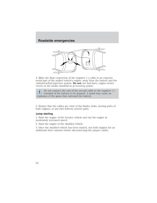 + 
– 
Roadside emergencies 
+ 
– 
4. Make the final connection of the negative (-) cable to an exposed 
metal part of the stalled vehicle’s engine, away from the battery and the 
carburetor/fuel injection system. Do not use fuel lines, engine rocker 
covers or the intake manifold as grounding points. 
Do not connect the end of the second cable to the negative (-) 
terminal of the battery to be jumped. A spark may cause an 
explosion of the gases that surround the battery. 
5. Ensure that the cables are clear of fan blades, belts, moving parts of 
both engines, or any fuel delivery system parts. 
Jump starting 
1. Start the engine of the booster vehicle and run the engine at 
moderately increased speed. 
2. Start the engine of the disabled vehicle. 
3. Once the disabled vehicle has been started, run both engines for an 
additional three minutes before disconnecting the jumper cables. 
54 
 