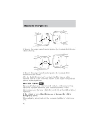 + 
– 
Roadside emergencies 
+ 
– 
3. Remove the jumper cable from the positive (+) terminal of the booster 
vehicle’s battery. 
+ 
– 
+ 
– 
4. Remove the jumper cable from the positive (+) terminal of the 
disabled vehicle’s battery. 
After the disabled vehicle has been started and the jumper cables 
removed, allow it to idle for several minutes so the engine computer can 
relearn its idle conditions. 
WRECKER TOWING 
If you need to have your vehicle towed, contact a professional towing 
service or, if you are a member, your roadside assistance center. 
It is recommended that your vehicle be towed with a wheel lift or flatbed 
equipment. 
If the vehicle is towed by other means or incorrectly, vehicle 
damage may occur. 
When calling for a tow truck, tell the operator what kind of vehicle you 
have. 
56 
 