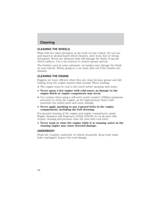 Cleaning 
CLEANING THE WHEELS 
Wash with the same detergent as the body of your vehicle. Do not use 
acid-based or alcohol-based wheel cleaners, steel wool, fuel or strong 
detergents. Never use abrasives that will damage the finish of special 
wheel surfaces. Use a tar remover to remove grease and tar. 
The brushes used in some automatic car washes may damage the finish 
on your wheels. Before going to a car wash, find out if the brushes are 
abrasive. 
CLEANING THE ENGINE 
Engines are more efficient when they are clean because grease and dirt 
buildup keep the engine warmer than normal. When washing: 
• The engine must be cool to the touch before spraying with water. 
• Never spray a hot engine with cold water, as damage to the 
engine block or engine components may occur. 
• Use caution when using a self-serve power washer (1000psi maximum 
pressure) to clean the engine, as the high-pressure fluid could 
penetrate the sealed parts and cause damage. 
• Never apply anything to any exposed belts in the engine 
compartment, including the belt dressing. 
For general cleaning of the engine and engine compartment, spray 
Engine Shampoo and Degreaser (F4AZ-19A536–A) on all parts that 
require cleaning and pressure rinse the area with cool water. 
• Never wash or rinse the engine while it is running; water in the 
running engine may cause internal damage. 
UNDERBODY 
Flush the complete underside of vehicle frequently. Keep body drain 
holes unplugged. Inspect for road damage. 
58 
 