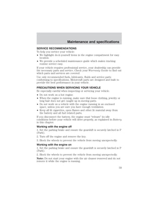 Maintenance and specifications 
SERVICE RECOMMENDATIONS 
To help you service your vehicle: 
• We highlight do-it-yourself items in the engine compartment for easy 
location. 
• We provide a scheduled maintenance guide which makes tracking 
routine service easy. 
If your vehicle requires professional service, your dealership can provide 
the necessary parts and service. Check your Warranty Guide to find out 
which parts and services are covered. 
Use only recommended fuels, lubricants, fluids and service parts 
conforming to specifications. Motorcraft parts are designed and built to 
provide the best performance in your vehicle. 
PRECAUTIONS WHEN SERVICING YOUR VEHICLE 
Be especially careful when inspecting or servicing your vehicle. 
• Do not work on a hot engine. 
• When the engine is running, make sure that loose clothing, jewelry or 
long hair does not get caught up in moving parts. 
• Do not work on a vehicle with the engine running in an enclosed 
space, unless you are sure you have enough ventilation. 
• Keep all lit cigarettes, open flames and other lit material away from 
the battery and all fuel related parts. 
If you disconnect the battery, the engine must “relearn” its idle 
conditions before your vehicle will drive properly, as explained in Battery 
in this chapter. 
Working with the engine off 
1. Set the parking brake and ensure the gearshift is securely latched in P 
(Park). 
2. Turn off the engine and remove the key. 
3. Block the wheels to prevent the vehicle from moving unexpectedly. 
Working with the engine on 
1. Set the parking brake and ensure the gearshift is securely latched in P 
(Park). 
2. Block the wheels to prevent the vehicle from moving unexpectedly. 
Note: Do not start your engine with the air cleaner removed and do not 
remove it while the engine is running. 
59 
 