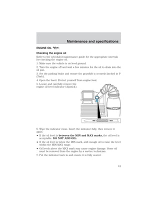 Maintenance and specifications 
ENGINE OIL 
Checking the engine oil 
Refer to the scheduled maintenance guide for the appropriate intervals 
for checking the engine oil. 
1. Make sure the vehicle is on level ground. 
2. Turn the engine off and wait a few minutes for the oil to drain into the 
oil pan. 
3. Set the parking brake and ensure the gearshift is securely latched in P 
(Park). 
4. Open the hood. Protect yourself from engine heat. 
5. Locate and carefully remove the 
engine oil level indicator (dipstick). 
6. Wipe the indicator clean. Insert the indicator fully, then remove it 
again. 
• If the oil level is between the MIN and MAX marks, the oil level is 
acceptable. DO NOT ADD OIL. 
• If the oil level is below the MIN mark, add enough oil to raise the level 
within the MIN-MAX range. 
• Oil levels above the MAX mark may cause engine damage. Some oil 
must be removed from the engine by a service technician. 
7. Put the indicator back in and ensure it is fully seated. 
61 
 