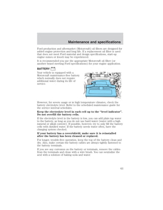 Maintenance and specifications 
Ford production and aftermarket (Motorcraft) oil filters are designed for 
added engine protection and long life. If a replacement oil filter is used 
that does not meet Ford material and design specifications, start-up 
engine noises or knock may be experienced. 
It is recommended you use the appropriate Motorcraft oil filter (or 
another brand meeting Ford specifications) for your engine application. 
BATTERY 
Your vehicle is equipped with a 
Motorcraft maintenance-free battery 
which normally does not require 
additional water during its life of 
service. 
However, for severe usage or in high temperature climates, check the 
battery electrolyte level. Refer to the scheduled maintenance guide for 
the service interval schedules. 
Keep the electrolyte level in each cell up to the “level indicator”. 
Do not overfill the battery cells. 
If the electrolyte level in the battery is low, you can add plain tap water 
to the battery, as long as you do not use hard water (water with a high 
mineral or alkali content). If possible, however, try to only fill the battery 
cells with distilled water. If the battery needs water often, have the 
charging system checked. 
If your battery has a cover/shield, make sure it is reinstalled 
after the battery has been cleaned or replaced. 
For longer, trouble-free operation, keep the top of the battery clean and 
dry. Also, make certain the battery cables are always tightly fastened to 
the battery terminals. 
If you see any corrosion on the battery or terminals, remove the cables 
from the terminals and clean with a wire brush. You can neutralize the 
acid with a solution of baking soda and water. 
63 
 