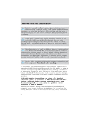 Maintenance and specifications 
Batteries normally produce explosive gases which can cause 
personal injury. Therefore, do not allow flames, sparks or lighted 
substances to come near the battery. When working near the battery, 
always shield your face and protect your eyes. Always provide proper 
ventilation. 
When lifting a plastic-cased battery, excessive pressure on the 
end walls could cause acid to flow through the vent caps, 
resulting in personal injury and/or damage to the vehicle or battery. 
Lift the battery with a battery carrier or with your hands on opposite 
corners. 
Keep batteries out of reach of children. Batteries contain sulfuric 
acid. Avoid contact with skin, eyes or clothing. Shield your eyes 
when working near the battery to protect against possible splashing of 
acid solution. In case of acid contact with skin or eyes, flush 
immediately with water for a minimum of 15 minutes and get prompt 
medical attention. If acid is swallowed, call a physician immediately. 
Battery posts, terminals and related accessories contain lead and 
lead compounds. Wash hands after handling. 
To account for customer driving habits and conditions, your automatic 
transmission (4R100) electronically controls the shift quality by using an 
adaptive learning strategy. The adaptive learning strategy is maintained 
by power from the battery. When the battery is disconnected or a new 
battery is installed, the transmission must relearn its adaptive strategy. 
Optimal shifting will resume within a few hundred kilometers (miles) of 
operation. 
If the shift quality does not improve within a few hundred 
kilometers (miles) of operation, or if the downshifts and other 
throttle conditions do not function normally or after a long 
deceleration period, see your dealer or a qualified service 
technician as soon as possible. 
Because your vehicle’s engine is also electronically controlled by a 
computer, some control conditions are maintained by power from the 
battery. When the battery is disconnected or a new battery is installed, 
64 
 