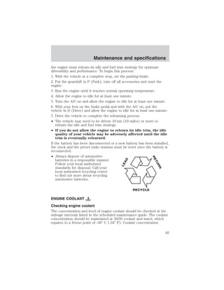 Maintenance and specifications 
the engine must relearn its idle and fuel trim strategy for optimum 
driveability and performance. To begin this process: 
1. With the vehicle at a complete stop, set the parking brake. 
2. Put the gearshift in P (Park), turn off all accessories and start the 
engine. 
3. Run the engine until it reaches normal operating temperature. 
4. Allow the engine to idle for at least one minute. 
5. Turn the A/C on and allow the engine to idle for at least one minute. 
6. With your foot on the brake pedal and with the A/C on, put the 
vehicle in D (Drive) and allow the engine to idle for at least one minute. 
7. Drive the vehicle to complete the relearning process. 
• The vehicle may need to be driven 16 km (10 miles) or more to 
relearn the idle and fuel trim strategy. 
• If you do not allow the engine to relearn its idle trim, the idle 
quality of your vehicle may be adversely affected until the idle 
trim is eventually relearned. 
If the battery has been disconnected or a new battery has been installed, 
the clock and the preset radio stations must be reset once the battery is 
reconnected. 
• Always dispose of automotive 
batteries in a responsible manner. 
Follow your local authorized 
standards for disposal. Call your 
local authorized recycling center 
to find out more about recycling 
automotive batteries. 
LEAD 
RETURN 
RECYCLE 
ENGINE COOLANT 
Checking engine coolant 
The concentration and level of engine coolant should be checked at the 
mileage intervals listed in the scheduled maintenance guide. The coolant 
concentration should be maintained at 50/50 coolant and water, which 
equates to a freeze point of -36° C (-34° F). Coolant concentration 
65 
 