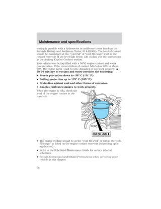 testing is possible with a hydrometer or antifreeze tester (such as the 
Rotunda Battery and Antifreeze Tester, 014–R1060). The level of coolant 
should be maintained at the “cold full” of “cold fill range” level in the 
coolant reservoir. If the level falls below, add coolant per the instructions 
in the Adding Engine Coolant section. 
Your vehicle was factory-filled with a 50/50 engine coolant and water 
concentration. If the concentration of coolant falls below 40% or above 
60%, the engine parts could become damaged or not work properly. A 
50–50 mixture of coolant and water provides the following: 
• Freeze protection down to -36° C (-34° F). 
• Boiling protection up to 129° C (265° F). 
• Protection against rust and other forms of corrosion. 
• Enables calibrated gauges to work properly. 
When the engine is cold, check the 
level of the engine coolant in the 
reservoir. 
• The engine coolant should be at the “cold fill level” or within the “cold 
fill range” as listed on the engine coolant reservoir (depending upon 
application). 
• Refer to the Scheduled Maintenance Guide for service interval 
schedules. 
• Be sure to read and understand Precautions when servicing your 
vehicle in this chapter. 
COLD FILL LEVEL 
Maintenance and specifications 
66 
 