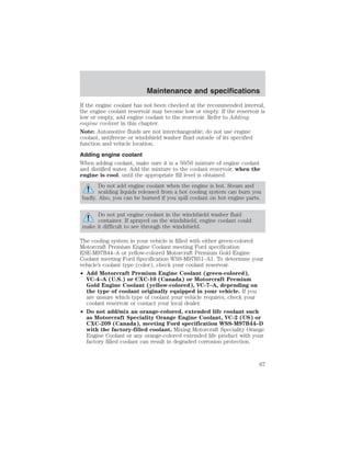 Maintenance and specifications 
If the engine coolant has not been checked at the recommended interval, 
the engine coolant reservoir may become low or empty. If the reservoir is 
low or empty, add engine coolant to the reservoir. Refer to Adding 
engine coolant in this chapter. 
Note: Automotive fluids are not interchangeable; do not use engine 
coolant, antifreeze or windshield washer fluid outside of its specified 
function and vehicle location. 
Adding engine coolant 
When adding coolant, make sure it is a 50/50 mixture of engine coolant 
and distilled water. Add the mixture to the coolant reservoir, when the 
engine is cool, until the appropriate fill level is obtained. 
Do not add engine coolant when the engine is hot. Steam and 
scalding liquids released from a hot cooling system can burn you 
badly. Also, you can be burned if you spill coolant on hot engine parts. 
Do not put engine coolant in the windshield washer fluid 
container. If sprayed on the windshield, engine coolant could 
make it difficult to see through the windshield. 
The cooling system in your vehicle is filled with either green-colored 
Motorcraft Premium Engine Coolant meeting Ford specification 
ESE-M97B44–A or yellow-colored Motorcraft Premium Gold Engine 
Coolant meeting Ford Specification WSS-M97B51–A1. To determine your 
vehicle’s coolant type (color), check your coolant reservoir. 
• Add Motorcraft Premium Engine Coolant (green-colored), 
VC-4–A (U.S.) or CXC-10 (Canada) or Motorcraft Premium 
Gold Engine Coolant (yellow-colored), VC-7–A, depending on 
the type of coolant originally equipped in your vehicle. If you 
are unsure which type of coolant your vehicle requires, check your 
coolant reservoir or contact your local dealer. 
• Do not add/mix an orange-colored, extended life coolant such 
as Motorcraft Speciality Orange Engine Coolant, VC-2 (US) or 
CXC-209 (Canada), meeting Ford specification WSS-M97B44–D 
with the factory-filled coolant. Mixing Motorcraft Speciality Orange 
Engine Coolant or any orange-colored extended life product with your 
factory filled coolant can result in degraded corrosion protection. 
67 
 