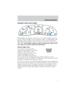 WARNING LIGHTS AND CHIMES 
F 
E 
C 
H 
H 
L 
18 
LOW 
FUEL 
BRAKE 
! + - + - 
50 60 
80 100 
0 0 0 0 0 0 
0 0 0 
0 
30 
20 
10 
0 
40 
40 
20 
60 
120 
MPH km/h 
8 P R N 21 
70 
80 
90 
100 
140 
180 
Instrumentation 
1 
0 
2 
3 
RPMx1000 
4 
5 
6 
SERVICE 
ENGINE 
SOON 
ABS 
FUEL 
RESET 
DOOR 
AJAR 
BRAKE 
Warning lights and gauges can alert you to a vehicle condition that may 
become serious enough to cause expensive repairs. A warning light may 
illuminate when a problem exists with one of your vehicle’s functions. 
Many lights will illuminate when you start your vehicle to make sure the 
bulb works. If any light remains on after starting the vehicle, have 
the respective system inspected immediately. 
Service engine soon 
Your vehicle is equipped with a 
SERVICE 
computer that monitors the engine’s 
ENGINE 
emission control system. This 
SOON 
system is commonly known as the 
On Board Diagnostics System 
(OBD). This OBD system protects 
the environment by ensuring that your vehicle continues to meet 
government emission standards. The OBD system also assists the service 
technician in properly servicing your vehicle. 
The Service Engine Soon indicator light illuminates when the ignition is 
first turned to the ON position to check the bulb. If it comes on after the 
engine is started, one of the engine’s emission control systems may be 
malfunctioning. The light may illuminate without a driveability concern 
being noted. The vehicle will usually be drivable and will not require 
towing. 
7 
 