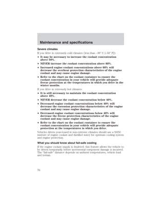 Maintenance and specifications 
Severe climates 
If you drive in extremely cold climates (less than –36° C [–34° F]): 
• It may be necessary to increase the coolant concentration 
above 50%. 
• NEVER increase the coolant concentration above 60%. 
• Increased engine coolant concentrations above 60% will 
decrease the overheat protection characteristics of the engine 
coolant and may cause engine damage. 
• Refer to the chart on the coolant container to ensure the 
coolant concentration in your vehicle will provide adequate 
freeze protection at the temperatures in which you drive in the 
winter months. 
If you drive in extremely hot climates: 
• It is still necessary to maintain the coolant concentration 
above 40%. 
• NEVER decrease the coolant concentration below 40%. 
• Decreased engine coolant concentrations below 40% will 
decrease the corrosion protection characteristics of the engine 
coolant and may cause engine damage. 
• Decreased engine coolant concentrations below 40% will 
decrease the freeze protection characteristics of the engine 
coolant and may cause engine damage. 
• Refer to the chart on the coolant container to ensure the 
coolant concentration in your vehicle will provide adequate 
protection at the temperatures in which you drive. 
Vehicles driven year-round in non-extreme climates should use a 50/50 
mixture of engine coolant and distilled water for optimum cooling system 
and engine protection. 
What you should know about fail-safe cooling 
If the engine coolant supply is depleted, this feature allows the vehicle to 
be driven temporarily before incremental component damage is incurred. 
The “fail-safe” distance depends on ambient temperatures, vehicle load 
and terrain. 
70 
 