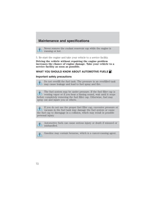 Maintenance and specifications 
Never remove the coolant reservoir cap while the engine is 
running or hot. 
5. Re-start the engine and take your vehicle to a service facility. 
Driving the vehicle without repairing the engine problem 
increases the chance of engine damage. Take your vehicle to a 
service facility as soon as possible. 
WHAT YOU SHOULD KNOW ABOUT AUTOMOTIVE FUELS 
Important safety precautions 
Do not overfill the fuel tank. The pressure in an overfilled tank 
may cause leakage and lead to fuel spray and fire. 
The fuel system may be under pressure. If the fuel filler cap is 
venting vapor or if you hear a hissing sound, wait until it stops 
before completely removing the fuel filler cap. Otherwise, fuel may 
spray out and injure you or others. 
If you do not use the proper fuel filler cap, excessive pressure or 
vacuum in the fuel tank may damage the fuel system or cause 
the fuel cap to disengage in a collision, which may result in possible 
personal injury. 
Automotive fuels can cause serious injury or death if misused or 
mishandled. 
Gasoline may contain benzene, which is a cancer-causing agent. 
72 
 