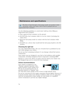 The flow of fuel through a fuel pump nozzle can produce static 
electricity, which can cause a fire if fuel is pumped into an 
ungrounded fuel container. 
Use the following guidelines to avoid static build-up when filling an 
ungrounded fuel container: 
• Place approved fuel container on the ground. 
• DO NOT fill a fuel container while it is in the vehicle (including the 
cargo area). 
• Keep the fuel pump nozzle in contact with the fuel container while 
filling. 
• DO NOT use a device that would hold the fuel pump handle in the fill 
position. 
Choosing the right fuel 
Use only UNLEADED FUEL. The use of leaded fuel is prohibited by law 
and could damage your vehicle. 
Do not use fuel containing methanol. It can damage critical fuel system 
components. 
Your vehicle was not designed to use fuel or fuel additives with metallic 
compounds, including manganese-based compounds containing MMT. 
Repairs to correct the effects of using a fuel for which your vehicle was 
not designed may not be covered by your warranty. 
Octane recommendations 
Your vehicle is designed to use 
“Regular” unleaded gasoline with 
pump (R+M)/2 octane rating of 87. 
87 We do not recommend the use of 
gasolines labeled as “Regular” that 
(R+M)/2 METHOD 
are sold with octane ratings of 86 or lower in high altitude areas. 
Do not be concerned if your engine sometimes knocks lightly. However, if 
it knocks heavily under most driving conditions while you are using fuel 
with the recommended octane rating, see your dealer or a qualified 
service technician to prevent any engine damage. 
Maintenance and specifications 
74 
 
