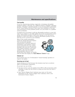 Maintenance and specifications 
Fuel quality 
If you are experiencing starting, rough idle or hesitation driveability 
problems during a cold start, try a different brand of “Regular” unleaded 
gasoline. “Premium” unleaded gasoline is not recommended (particularly 
in the United States) because it may cause these problems to become 
more pronounced. If the problems persist, see your dealer or a qualified 
service technician. 
It should not be necessary to add any aftermarket products to your fuel 
tank if you continue to use high quality fuel of the recommended octane 
rating. Aftermarket products could cause damage to the fuel system. 
Repairs to correct the effects of using an aftermarket product in your 
fuel may not be covered by your warranty. 
Many of the world’s automakers 
issued the World-wide Fuel Charter 
that recommends gasoline 
specifications to provide improved 
performance and emission control 
system protection for your vehicle. 
Gasolines that meet the World-wide 
Fuel Charter should be used when 
available. Ask your fuel supplier 
about gasolines that meet the 
World-wide Fuel Charter. In Canada, 
look for fuels that display the Auto Makers’ Choice logo. 
Cleaner air 
Ford endorses the use of reformulated “cleaner-burning” gasolines to 
improve air quality. 
Running out of fuel 
Avoid running out of fuel because this situation may have an adverse 
affect on powertrain components. 
If you have run out of fuel: 
• You may need to cycle the ignition from OFF to ON several times after 
refueling, to allow the fuel system to pump the fuel from the tank to 
the engine. 
• Your “Service Engine Soon” indicator may come on. For more 
information on the “Service Engine Soon” indicator, refer to the 
Instrument Cluster chapter. 
75 
 