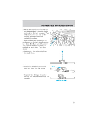 Maintenance and specifications 
• Open the manual valve slowly on 
the EFI/CFI Fuel Pressure Gauge 
and relieve the fuel pressure. This 
will drain some fuel out of the 
system; place the fuel in a 
suitable container. 
2. Use the fuel line disconnect tool 
to disconnect the fuel lines from the 
fuel filter. The Fuel Line Disconnect 
Tool 310–S039 (T90T-9550–S) is 
available at a certified Ford parts 
dealer. 
• Disconnect the safety clip from 
the male hose. 
• Install the fuel line disconnect 
tool and push into the fitting. 
• Separate the fittings. Clean the 
fittings and inspect the fittings for 
damage. 
77 
 