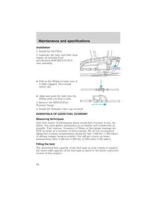 Maintenance and specifications 
Installation 
1. Install the fuel filter. 
2. Lubricate the tube end with clean 
engine oil meeting Ford 
specification WSS-M2C153–H to 
ease assembly. 
• Pull on the fitting to make sure it 
is fully engaged, then install 
safety clip. 
• Align and push the tube into the 
fitting until you hear a click. 
3. Remove the EFI/CFI Fuel 
Pressure Gauge. 
4. Install the Schrader valve cap securely. 
ESSENTIALS OF GOOD FUEL ECONOMY 
Measuring techniques 
Your best source of information about actual fuel economy is you, the 
driver. You must gather information as accurately and consistently as 
possible. Fuel expense, frequency of fillups or fuel gauge readings are 
NOT accurate as a measure of fuel economy. We do not recommend 
taking fuel economy measurements during the first 1 600 km (1 000 miles) 
of driving (engine break-in period). You will get a more accurate 
measurement after 3 000 km–5 000 km (2 000 miles-3 000 miles). 
Filling the tank 
The advertised fuel capacity of the fuel tank on your vehicle is equal to 
the rated refill capacity of the fuel tank as listed in the Refill capacities 
section of this chapter. 
78 
 
