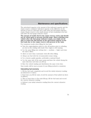 Maintenance and specifications 
The advertised capacity is the amount of the indicated capacity and the 
empty reserve combined. Indicated capacity is the difference in the 
amount of fuel in a full tank and a tank when the fuel gauge indicates 
empty. Empty reserve is the small amount of fuel remaining in the fuel 
tank after the fuel gauge indicates empty. 
The amount of usable fuel in the empty reserve varies and should 
not be relied upon to increase driving range. When refueling your 
vehicle after the fuel gauge indicates empty, you might not be 
able to refuel the full amount of the advertised capacity of the 
fuel tank due to the empty reserve still present in the tank. 
For consistent results when filling the fuel tank: 
• Turn the engine/ignition switch to the off position prior to refueling, 
an error in the reading will result if the engine is left running. 
• Use the same filling rate setting (low — medium — high) each time 
the tank is filled. 
• Allow no more than 2 automatic click-offs when filling. 
• Always use fuel with the recommended octane rating. 
• Use a known quality gasoline, preferably a national brand. 
• Use the same side of the same pump and have the vehicle facing the 
same direction each time you fill up. 
• Have the vehicle loading and distribution the same every time. 
Your results will be most accurate if your filling method is consistent. 
Calculating fuel economy 
1. Fill the fuel tank completely and record the initial odometer reading 
(in kilometers or miles). 
2. Each time you fill the tank, record the amount of fuel added (in liters 
or gallons). 
3. After at least three to five tank fill-ups, fill the fuel tank and record 
the current odometer reading. 
4. Subtract your initial odometer reading from the current odometer 
reading. 
79 
 