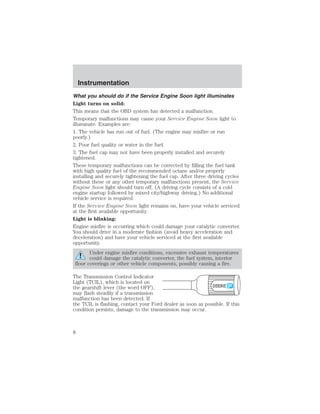 What you should do if the Service Engine Soon light illuminates 
Light turns on solid: 
This means that the OBD system has detected a malfunction. 
Temporary malfunctions may cause your Service Engine Soon light to 
illuminate. Examples are: 
1. The vehicle has run out of fuel. (The engine may misfire or run 
poorly.) 
2. Poor fuel quality or water in the fuel. 
3. The fuel cap may not have been properly installed and securely 
tightened. 
These temporary malfunctions can be corrected by filling the fuel tank 
with high quality fuel of the recommended octane and/or properly 
installing and securely tightening the fuel cap. After three driving cycles 
without these or any other temporary malfunctions present, the Service 
Engine Soon light should turn off. (A driving cycle consists of a cold 
engine startup followed by mixed city/highway driving.) No additional 
vehicle service is required. 
If the Service Engine Soon light remains on, have your vehicle serviced 
at the first available opportunity. 
Light is blinking: 
Engine misfire is occurring which could damage your catalytic converter. 
You should drive in a moderate fashion (avoid heavy acceleration and 
deceleration) and have your vehicle serviced at the first available 
opportunity. 
Under engine misfire conditions, excessive exhaust temperatures 
could damage the catalytic converter, the fuel system, interior 
floor coverings or other vehicle components, possibly causing a fire. 
The Transmission Control Indicator 
Light (TCIL), which is located on 
the gearshift lever (the word OFF), 
OVERDRIVE 
may flash steadily if a transmission 
malfunction has been detected. If 
the TCIL is flashing, contact your Ford dealer as soon as possible. If this 
condition persists, damage to the transmission may occur. 
Instrumentation 
8 
 