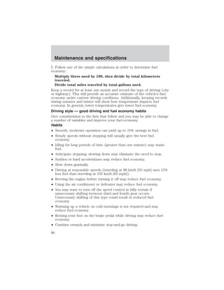 Maintenance and specifications 
5. Follow one of the simple calculations in order to determine fuel 
economy: 
Multiply liters used by 100, then divide by total kilometers 
traveled. 
Divide total miles traveled by total gallons used. 
Keep a record for at least one month and record the type of driving (city 
or highway). This will provide an accurate estimate of the vehicle’s fuel 
economy under current driving conditions. Additionally, keeping records 
during summer and winter will show how temperature impacts fuel 
economy. In general, lower temperatures give lower fuel economy. 
Driving style — good driving and fuel economy habits 
Give consideration to the lists that follow and you may be able to change 
a number of variables and improve your fuel economy. 
Habits 
• Smooth, moderate operation can yield up to 10% savings in fuel. 
• Steady speeds without stopping will usually give the best fuel 
economy. 
• Idling for long periods of time (greater than one minute) may waste 
fuel. 
• Anticipate stopping; slowing down may eliminate the need to stop. 
• Sudden or hard accelerations may reduce fuel economy. 
• Slow down gradually. 
• Driving at reasonable speeds (traveling at 88 km/h [55 mph] uses 15% 
less fuel than traveling at 105 km/h [65 mph]). 
• Revving the engine before turning it off may reduce fuel economy. 
• Using the air conditioner or defroster may reduce fuel economy. 
• You may want to turn off the speed control in hilly terrain if 
unnecessary shifting between third and fourth gear occurs. 
Unnecessary shifting of this type could result in reduced fuel 
economy. 
• Warming up a vehicle on cold mornings is not required and may 
reduce fuel economy. 
• Resting your foot on the brake pedal while driving may reduce fuel 
economy. 
• Combine errands and minimize stop-and-go driving. 
80 
 