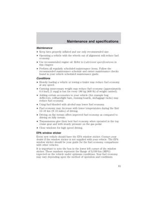 Maintenance and specifications 
Maintenance 
• Keep tires properly inflated and use only recommended size. 
• Operating a vehicle with the wheels out of alignment will reduce fuel 
economy. 
• Use recommended engine oil. Refer to Lubricant specifications in 
this chapter. 
• Perform all regularly scheduled maintenance items. Follow the 
recommended maintenance schedule and owner maintenance checks 
found in your vehicle scheduled maintenance guide. 
Conditions 
• Heavily loading a vehicle or towing a trailer may reduce fuel economy 
at any speed. 
• Carrying unnecessary weight may reduce fuel economy (approximately 
0.4 km/L [1 mpg] is lost for every 180 kg [400 lb] of weight carried). 
• Adding certain accessories to your vehicle (for example bug 
deflectors, rollbars/light bars, running boards, ski/luggage racks) may 
reduce fuel economy. 
• Using fuel blended with alcohol may lower fuel economy. 
• Fuel economy may decrease with lower temperatures during the first 
12–16 km (8–10 miles) of driving. 
• Driving on flat terrain offers improved fuel economy as compared to 
driving on hilly terrain. 
• Transmissions give their best fuel economy when operated in the top 
cruise gear and with steady pressure on the gas pedal. 
• Close windows for high speed driving. 
EPA window sticker 
Every new vehicle should have the EPA window sticker. Contact your 
dealer if the window sticker is not supplied with your vehicle. The EPA 
window sticker should be your guide for the fuel economy comparisons 
with other vehicles. 
It is important to note the box in the lower left corner of the window 
sticker. These numbers represent the Range of L/100 km (MPG) 
expected on the vehicle under optimum conditions. Your fuel economy 
may vary depending upon the method of operation and conditions. 
81 
 
