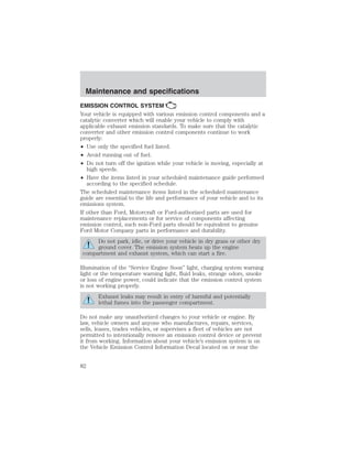 Maintenance and specifications 
EMISSION CONTROL SYSTEM 
Your vehicle is equipped with various emission control components and a 
catalytic converter which will enable your vehicle to comply with 
applicable exhaust emission standards. To make sure that the catalytic 
converter and other emission control components continue to work 
properly: 
• Use only the specified fuel listed. 
• Avoid running out of fuel. 
• Do not turn off the ignition while your vehicle is moving, especially at 
high speeds. 
• Have the items listed in your scheduled maintenance guide performed 
according to the specified schedule. 
The scheduled maintenance items listed in the scheduled maintenance 
guide are essential to the life and performance of your vehicle and to its 
emissions system. 
If other than Ford, Motorcraft or Ford-authorized parts are used for 
maintenance replacements or for service of components affecting 
emission control, such non-Ford parts should be equivalent to genuine 
Ford Motor Company parts in performance and durability. 
Do not park, idle, or drive your vehicle in dry grass or other dry 
ground cover. The emission system heats up the engine 
compartment and exhaust system, which can start a fire. 
Illumination of the “Service Engine Soon” light, charging system warning 
light or the temperature warning light, fluid leaks, strange odors, smoke 
or loss of engine power, could indicate that the emission control system 
is not working properly. 
Exhaust leaks may result in entry of harmful and potentially 
lethal fumes into the passenger compartment. 
Do not make any unauthorized changes to your vehicle or engine. By 
law, vehicle owners and anyone who manufactures, repairs, services, 
sells, leases, trades vehicles, or supervises a fleet of vehicles are not 
permitted to intentionally remove an emission control device or prevent 
it from working. Information about your vehicle’s emission system is on 
the Vehicle Emission Control Information Decal located on or near the 
82 
 