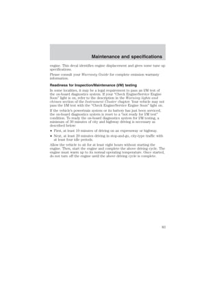 Maintenance and specifications 
engine. This decal identifies engine displacement and gives some tune up 
specifications. 
Please consult your Warranty Guide for complete emission warranty 
information. 
Readiness for Inspection/Maintenance (I/M) testing 
In some localities, it may be a legal requirement to pass an I/M test of 
the on-board diagnostics system. If your “Check Engine/Service Engine 
Soon” light is on, refer to the description in the Warning lights and 
chimes section of the Instrument Cluster chapter. Your vehicle may not 
pass the I/M test with the “Check Engine/Service Engine Soon” light on. 
If the vehicle’s powertrain system or its battery has just been serviced, 
the on-board diagnostics system is reset to a “not ready for I/M test” 
condition. To ready the on-board diagnostics system for I/M testing, a 
minimum of 30 minutes of city and highway driving is necessary as 
described below: 
• First, at least 10 minutes of driving on an expressway or highway. 
• Next, at least 20 minutes driving in stop-and-go, city-type traffic with 
at least four idle periods. 
Allow the vehicle to sit for at least eight hours without starting the 
engine. Then, start the engine and complete the above driving cycle. The 
engine must warm up to its normal operating temperature. Once started, 
do not turn off the engine until the above driving cycle is complete. 
83 
 