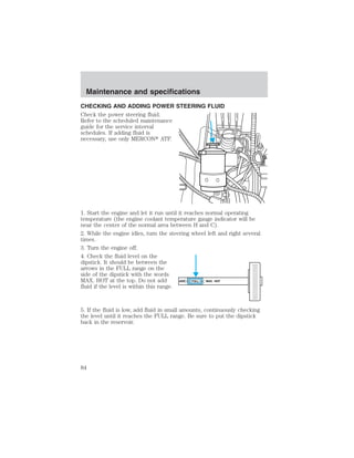Maintenance and specifications 
CHECKING AND ADDING POWER STEERING FLUID 
Check the power steering fluid. 
Refer to the scheduled maintenance 
guide for the service interval 
schedules. If adding fluid is 
necessary, use only MERCON ATF. 
1. Start the engine and let it run until it reaches normal operating 
temperature (the engine coolant temperature gauge indicator will be 
near the center of the normal area between H and C). 
2. While the engine idles, turn the steering wheel left and right several 
times. 
3. Turn the engine off. 
4. Check the fluid level on the 
dipstick. It should be between the 
arrows in the FULL range on the 
side of the dipstick with the words 
MAX. HOT at the top. Do not add 
ADD FULL MAX. HOT 
fluid if the level is within this range. 
5. If the fluid is low, add fluid in small amounts, continuously checking 
the level until it reaches the FULL range. Be sure to put the dipstick 
back in the reservoir. 
84 
 