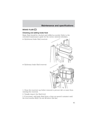 Maintenance and specifications 
BRAKE FLUID 
Checking and adding brake fluid 
Brake fluid should be checked and refilled as needed. Refer to the 
scheduled maintenance guide for the service interval schedules. 
• Hydroboost brake fluid reservoir 
• Hydromax brake fluid reservoir 
1. Clean the reservoir cap before removal to prevent dirt or water from 
entering the reservoir. 
2. Visually inspect the fluid level. 
3. If necessary, add brake fluid from a clean un-opened container until 
the level reaches MAX. Do not fill above this line. 
85 
 
