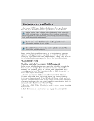Maintenance and specifications 
4. Use only a DOT 3 brake fluid certified to meet Ford specification 
ESA-M6C25–A. Refer to Lubricant specifications in this chapter. 
Brake fluid is toxic. If brake fluid contacts the eyes, flush eyes 
with running water for 15 minutes. Seek medical attention if 
irritation persists. If taken internally, drink water and induce vomiting. 
Seek medical attention immediately. 
If you use a brake fluid that is not DOT 3, you will cause 
permanent damage to your brakes. 
Do not let the reservoir for the master cylinder run dry. This 
may cause the brakes to fail. 
Brake system fluid should be replaced on a regular basis to maintain 
optimum braking performance, especially under heavy-duty driving 
conditions such as frequent steep grades or heavy towing loads. Refer to 
the scheduled maintenance guide for the service interval schedules. 
TRANSMISSION FLUID 
Checking automatic transmission fluid (if equipped) 
Refer to your scheduled maintenance guide for scheduled intervals for 
fluid checks and changes. Your transmission does not consume fluid. 
However, the fluid level should be checked if the transmission is not 
working properly, i.e., if the transmission slips or shifts slowly or if you 
notice some sign of fluid leakage. 
Automatic transmission fluid expands when warmed. To obtain an 
accurate fluid check, drive the vehicle until it is at normal operating 
temperature (approximately 30 km [20 miles]). If your vehicle has been 
operated for an extended period at high speeds, in city traffic during hot 
weather or pulling a trailer, the vehicle should be turned off for about 30 
minutes to allow fluid to cool before checking. 
1. Drive the vehicle 30 km (20 miles) or until it reaches normal operating 
temperature. 
2. Park the vehicle on a level surface and engage the parking brake. 
86 
 