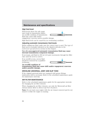Maintenance and specifications 
High fluid level 
Fluid levels above the safe range 
may result in transmission failure. 
An overfill condition of transmission 
fluid may cause shift and/or 
engagement concerns and/or possible damage. 
High fluid levels can be caused by an overheating condition. 
Adjusting automatic transmission fluid levels 
Before adding any fluid, make sure the correct type is used. The type of 
fluid used is normally indicated on the dipstick and also in the 
Lubricant specifications section in this chapter. 
Use of a non-approved automatic transmission fluid may cause 
internal transmission component damage. 
If necessary, add fluid in 250 ml (1/2 pint) increments through the filler 
tube until the level is correct. 
If an overfill occurs, excess fluid 
should be removed by a qualified 
technician. 
An overfill condition of 
transmission fluid may cause shift and/or engagement concerns 
and/or possible damage. 
DRIVELINE UNIVERSAL JOINT AND SLIP YOKE 
If the original universal joints are equipped with grease fittings. 
Lubrication will be necessary. Refer to the scheduled maintenance guide 
for maintenance intervals. 
AIR FILTER MAINTENANCE 
Refer to the scheduled maintenance guide for the appropriate intervals 
for changing the air filter element. 
When changing the air filter element, use only the Motorcraft air filter 
element listed. Refer to Motorcraft Part Numbers. 
Note: Do not start your engine with the air cleaner removed and do not 
remove it while the engine is running. 
88 
 