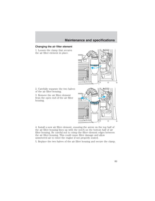 Maintenance and specifications 
Changing the air filter element 
1. Loosen the clamp that secures 
the air filter element in place. 
2. Carefully separate the two halves 
of the air filter housing. 
3. Remove the air filter element 
from the open end of the air filter 
housing. 
4. Install a new air filter element, ensuring the arrow on the top half of 
the air filter housing lines up with the notch on the bottom half of air 
filter housing. Be careful not to crimp the filter element edges between 
the air filter housing. This could cause filter damage and allow 
unmetered air to enter the engine if not properly seated. 
5. Replace the two halves of the air filter housing and secure the clamp. 
89 
 
