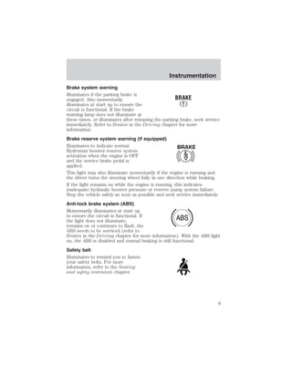 Instrumentation 
Brake system warning 
Illuminates if the parking brake is 
engaged. Also momentarily 
illuminates at start up to ensure the 
circuit is functional. If the brake 
warning lamp does not illuminate at 
these times, or illuminates after releasing the parking brake, seek service 
immediately. Refer to Brakes in the Driving chapter for more 
information. 
Brake reserve system warning (if equipped) 
Illuminates to indicate normal 
BRAKE 
Hydromax booster reserve system 
activation when the engine is OFF 
and the service brake pedal is 
applied. 
This light may also illuminate momentarily if the engine is running and 
the driver turns the steering wheel fully in one direction while braking. 
If the light remains on while the engine is running, this indicates 
inadequate hydraulic booster pressure or reserve pump system failure. 
Stop the vehicle safely as soon as possible and seek service immediately. 
Anti-lock brake system (ABS) 
Momentarily illuminates at start up 
to ensure the circuit is functional. If 
ABS 
the light does not illuminate, 
remains on or continues to flash, the 
ABS needs to be serviced (refer to 
Brakes in the Driving chapter for more information). With the ABS light 
on, the ABS is disabled and normal braking is still functional. 
Safety belt 
Illuminates to remind you to fasten 
your safety belts. For more 
information, refer to the Seating 
and safety restraints chapter. 
9 
 