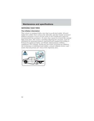 Maintenance and specifications 
SERVICING YOUR TIRES 
Tire inflation information 
This vehicle is equipped with a tire that is an all-steel radial. All-steel 
radial tires utilize steel cords in the sidewalls, and also require increased 
inflation pressures of up to 95 psi (refer to the Certification Label for 
recommended tire pressure). As such, they cannot be treated like normal 
light truck tires. Tire service, including adjusting tire pressure, must be 
performed by personnel trained, supervised and equipped according to 
Federal Occupational Safety and Health Administration (OSHA) 
regulations. For example, during any procedure involving tire inflation, 
the technician or individual must utilize a remote inflation device, and 
insure that all persons are clear of the trajectory area. 
92 
 