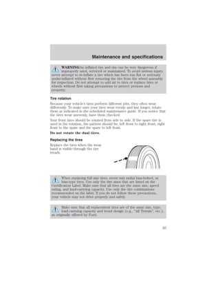 Maintenance and specifications 
WARNINGAn inflated tire and rim can be very dangerous if 
improperly used, serviced or maintained. To avoid serious injury, 
never attempt to re-inflate a tire which has been run flat or seriously 
under-inflated without first removing the tire from the wheel assembly 
for inspection. Do not attempt to add air to tires or replace tires or 
wheels without first taking precautions to protect persons and 
property. 
Tire rotation 
Because your vehicle’s tires perform different jobs, they often wear 
differently. To make sure your tires wear evenly and last longer, rotate 
them as indicated in the scheduled maintenance guide. If you notice that 
the tires wear unevenly, have them checked. 
Your front tires should be rotated from side to side. If the spare tire is 
used in the rotation, the pattern should be; left front to right front; right 
front to the spare and the spare to left front. 
Do not rotate the dual tires. 
Replacing the tires 
Replace the tires when the wear 
band is visible through the tire 
treads. 
When replacing full size tires, never mix radial bias-belted, or 
bias-type tires. Use only the tire sizes that are listed on the 
Certification Label. Make sure that all tires are the same size, speed 
rating, and load-carrying capacity. Use only the tire combinations 
recommended on the label. If you do not follow these precautions, 
your vehicle may not drive properly and safely. 
Make sure that all replacement tires are of the same size, type, 
load-carrying capacity and tread design (e.g., “All Terrain”, etc.), 
as originally offered by Ford. 
93 
 