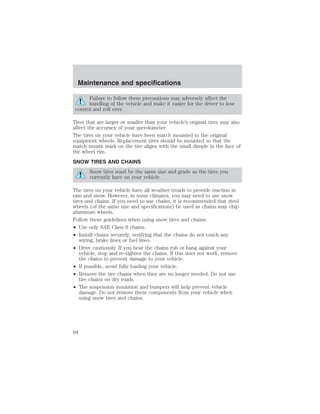 Maintenance and specifications 
Failure to follow these precautions may adversely affect the 
handling of the vehicle and make it easier for the driver to lose 
control and roll over. 
Tires that are larger or smaller than your vehicle’s original tires may also 
affect the accuracy of your speedometer. 
The tires on your vehicle have been match mounted to the original 
equipment wheels. Replacement tires should be mounted so that the 
match mount mark on the tire aligns with the small dimple in the face of 
the wheel rim. 
SNOW TIRES AND CHAINS 
Snow tires must be the same size and grade as the tires you 
currently have on your vehicle. 
The tires on your vehicle have all weather treads to provide traction in 
rain and snow. However, in some climates, you may need to use snow 
tires and chains. If you need to use chains, it is recommended that steel 
wheels (of the same size and specifications) be used as chains may chip 
aluminum wheels. 
Follow these guidelines when using snow tires and chains: 
• Use only SAE Class S chains. 
• Install chains securely, verifying that the chains do not touch any 
wiring, brake lines or fuel lines. 
• Drive cautiously. If you hear the chains rub or bang against your 
vehicle, stop and re-tighten the chains. If this does not work, remove 
the chains to prevent damage to your vehicle. 
• If possible, avoid fully loading your vehicle. 
• Remove the tire chains when they are no longer needed. Do not use 
tire chains on dry roads. 
• The suspension insulation and bumpers will help prevent vehicle 
damage. Do not remove these components from your vehicle when 
using snow tires and chains. 
94 
 