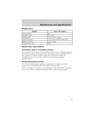 ENGINE DATA 
Maintenance and specifications 
Engine 6.8L V10 engine 
Cubic inches 415 
Required fuel 87 octane 
Firing order 1-6-5-10-2-7-3-8-4-9 
Spark plug gap 1.3-1.4 mm (0.052-0.056 inch) 
Ignition system Coil on plug 
Compression ratio 9.0:1 
IDENTIFYING YOUR VEHICLE 
Certification label for incomplete vehicles 
On completed derivations of incomplete vehicles, the certification label is 
affixed at a location determined by a subsequent stage manufacturer of 
the completed vehicle. In these cases the completed vehicle is 
manufactured in two or more stages by two or more separate 
manufacturers. 
Vehicle Identification Number 
The vehicle identification number is attached to a metal tag and is 
located on the front firewall to the right of the air filter. 
If you ever find it necessary to communicate with Ford Motor Company 
about your vehicle, always include the VIN in your communication. 
99 
 