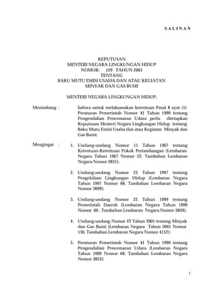 SALINAN

KEPUTUSAN
MENTERI NEGARA LINGKUNGAN HIDUP
NOMOR: 129 TAHUN 2003
TENTANG
BAKU MUTU EMISI USAHA DAN ATAU KEGIATAN
MINYAK DAN GAS BUMI
MENTERI NEGARA LINGKUNGAN HIDUP;
Menimbang :

Mengingat

:

bahwa untuk melaksanakan ketentuan Pasal 8 ayat (1)
Peraturan Pemerintah Nomor 41 Tahun 1999 tentang
Pengendalian Pencemaran Udara perlu
ditetapkan
Keputusan Menteri Negara Lingkungan Hidup tentang
Baku Mutu Emisi Usaha dan atau Kegiatan Minyak dan
Gas Bumi;
1. Undang–undang Nomor 11 Tahun 1967 tentang
Ketentuan-Ketentuan Pokok Pertambangan (Lembaran
Negara Tahun 1967 Nomor 22, Tambahan Lembaran
Negara Nomor 2831);
2. Undang-undang Nomor 23 Tahun 1997 tentang
Pengelolaan Lingkungan Hidup (Lembaran Negara
Tahun 1997 Nomor 68, Tambahan Lembaran Negara
Nomor 3699);
3. Undang-undang Nomor 22 Tahun 1999 tentang
Pemerintah Daerah (Lembaran Negara Tahun 1999
Nomor 60 , Tambahan Lembaran Negara Nomor 3839);
4. Undang-undang Nomor 22 Tahun 2001 tentang Minyak
dan Gas Bumi (Lembaran Negara Tahun 2001 Nomor
136, Tambahan Lembaran Negara Nomor 4152);
5. Peraturan Pemerintah Nomor 41 Tahun 1999 tentang
Pengendalian Pencemaran Udara (Lembaran Negara
Tahun 1999 Nomor 68, Tambahan Lembaran Negara
Nomor 3853);
1

 