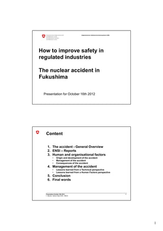 Eidgenössisches Nuklearsicherheitsinspektorat ENSI




How to improve safety in
regulated industries

The nuclear accident in
Fukushima

 Presentation for October 16th 2012




  Content

    1. The accident - General Overview
    2. ENSI – Reports
    3. Human and organisational factors
            •     Origin and development of the accident
            •     Management of the accident
            •     Consequences of the accident
    4. Management of the accident
            •     Lessons learned from a Technical perspective
            •     Lessons learned from a Human Factors perspective
    5. Conclusion
    6. Final words



  Presentation October 16th 2012                                                              2
  F. Meynen, Section Head ENSI - MEOS




                                                                                                  1
 