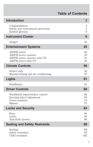 Table of Contents 
Introduction 3 
Congratulations 3 
Safety and environment protection 4 
Symbol glossary 6 
Instrument Cluster 9 
Gauges 16 
Entertainment Systems 20 
AM/FM stereo 20 
AM/FM stereo cassette 20 
AM/FM stereo cassette with CD 31 
AM/FM stereo with CD 39 
Climate Controls 56 
Heater only 56 
Manual heating and air conditioning 57 
Lights 61 
Headlamps 61 
Driver Controls 68 
Windshield wiper/washer control 68 
Steering wheel adjustment 69 
Power windows 74 
Mirrors 75 
Locks and Security 84 
Keys 84 
Locks 84 
Anti-theft system 84 
Seating and Safety Restraints 88 
Seating 88 
Safety restraints 93 
Child restraints 102 
1 
 