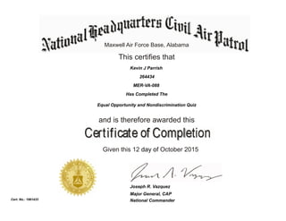 Maxwell Air Force Base, Alabama
This certifies that
Has Completed The
Equal Opportunity and Nondiscrimination Quiz
and is therefore awarded this
Given this 12 day of October 2015
National Commander
Joseph R. Vazquez
Cert. No.: 1961433
264434
Kevin J Parrish
MER-VA-088
Major General, CAP
 