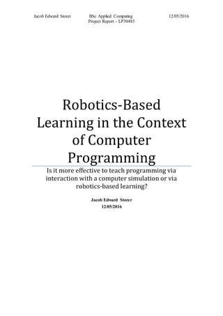 Jacob Edward Storer BSc Applied Computing 12/05/2016
Project Report - LP30483
Robotics-Based
Learning in the Context
of Computer
Programming
Is it more effective to teach programming via
interaction with a computer simulation or via
robotics-based learning?
Jacob Edward Storer
12/05/2016
 