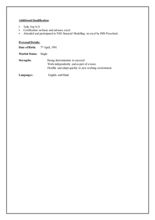 Additional Qualification:
▪ Tally Erp 9.21
▪ Certification on basic and advance excel
▪ Attended and participated in NSE financial Modelling on excel by IMS Preschool.
Personal Details:
Date ofBirth: 7th
April, 1991
Marital Status: Single
Strengths: Strong determination to succeed
Work independently and as part of a team
Flexible and adapt quickly to new working environment
Languages: English and Hindi
 