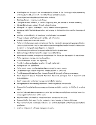  Providing technical support and troubleshooting related all the client application, Operating
system (Ubuntu 4.8, window 7) , Client hardware related issues etc.
 InstallingandMaintainsMicrosoftForefrontAntivirus.
 Desktop ,Domain , intranet, related issue
 Configure thunder bird mail, in Ubuntu (upgrading mail , Ms outlook to Thunder bird mail)
 Manage Domain user account through active directory
 Manage & Call Logs in Co-Desk (it’s a tool of IBMfor call management)
 Managing 24X7 IT Helpdesk operations and serving as single point of contact for the assigned
floor.
 Involved in L1 / L2 levels call for all user’s including VIP users as well
 Answer end-user calls/mails and record the call information
 Provide caller a case reference number.
 Perform initial problem determination so that the incident is appropriately assigned to the
correct supportresource.Anincidentisthe initialreportingof aproblemthroughitsresolution -
there may be many calls placed against an incident
 Determine and record initial severity level as defined in Service Level.
 Gather all required information for proper incident handling.
 Perform status update activity of the incident over the tool as per the severity of the incident
 Perform problem management and escalation
 Track incidents for analysis and reporting
 Provide feedback and update to callers through mail or call .
 Manage as per SLA agreement
 Perform root cause, trend analysis and generate performance reports
 Create knowledge base on frequently asked questions to Add users
 Providing support in Various Zone through Remote & Microsoft office communicator.
 Reset BlackBerry Device Password, Activation Password, configure mail in BlackBerry and
Android Mobile.
 Solely responsible for Vendor management, in Delhi location
 Having expertise in blackberry and mobile computing devices for VIP users.
 Responsible fordailyhandover management to next available engineer in shift for all pending
issues
 Involvedinknowledge management,creatingSOPanddocumentsforfloorstechnical issues for
knowledge transformation within team.
 Responsible for fulfillment of hardware related requests for all users.
 Responsible for daily report for the hardware related request at the end of the day.
 Responsible forFull &final relatedactivities and confirmation to HR for hardware returns from
employees.
 Involved in Quarterly software management audit.
 